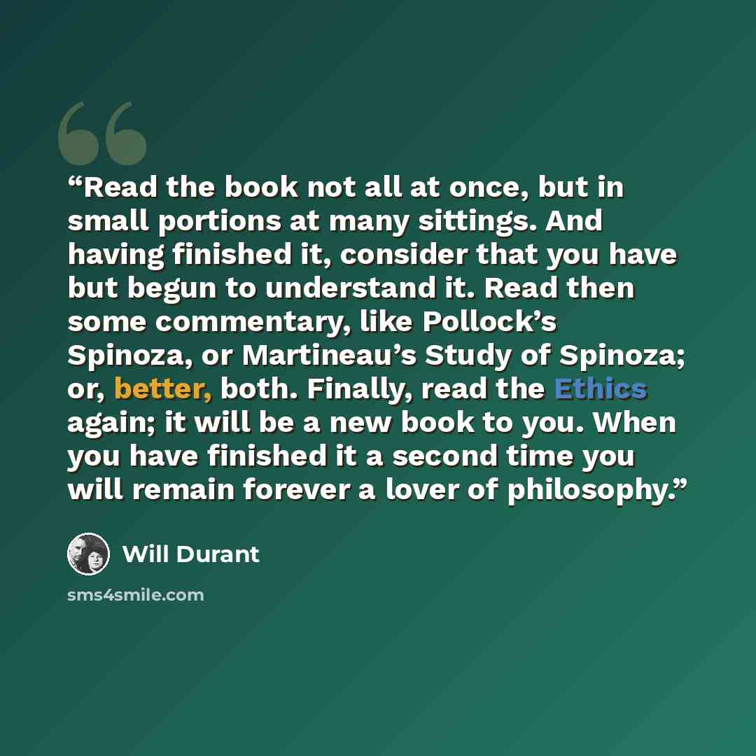“Read the book not all at once, but in small portions at many sittings. And having finished it, consider that you have but begun to understand it. Read then some commentary, like Pollock’s Spinoza, or Martineau’s Study of Spinoza; or, better, both. Finally, read the Ethics again; it will be a new…” quote by Will Durant