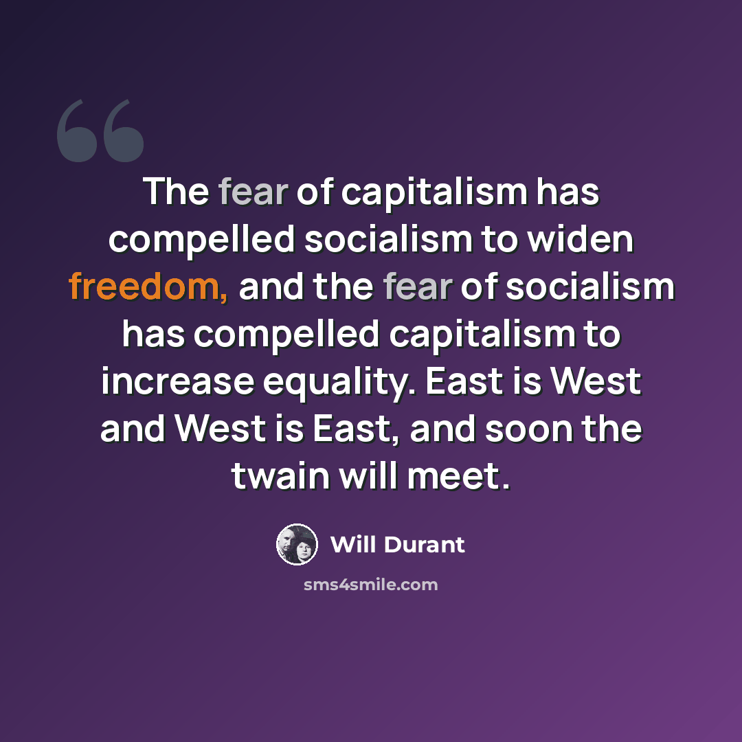 “The fear of capitalism has compelled socialism to widen freedom, and the fear of socialism has compelled capitalism to increase equality. East is West and West is East, and soon the twain will meet.” quote by Will Durant
