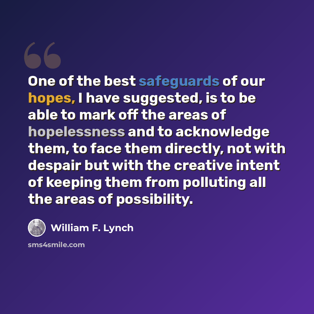 “One of the best safeguards of our hopes, I have suggested, is to be able to mark off the areas of hopelessness and to acknowledge them, to face them directly, not with despair but with the creative intent of keeping them from polluting all the areas of possibility.” quote by William F. Lynch