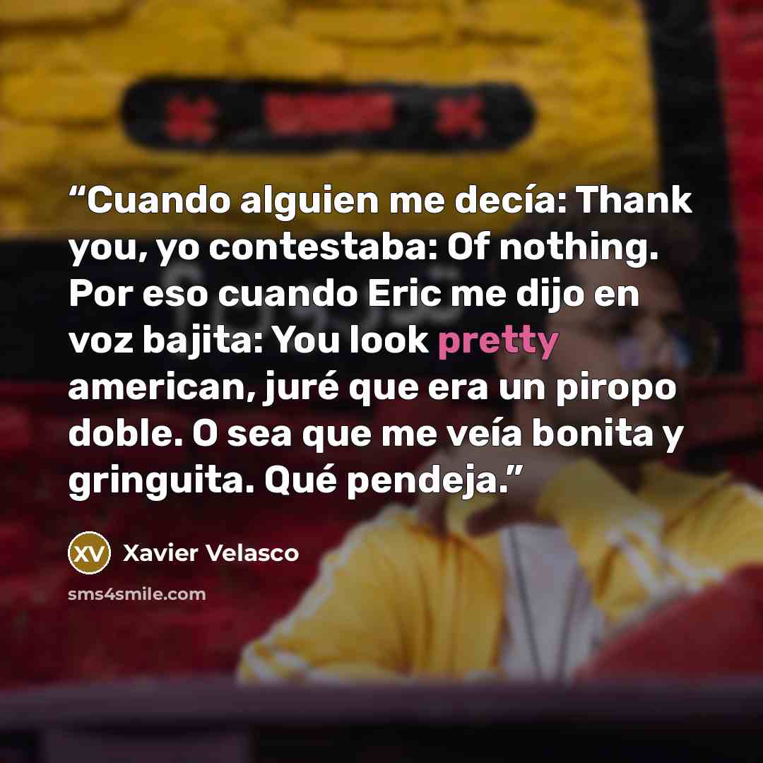 “Cuando alguien me decía: Thank you, yo contestaba: Of nothing. Por eso cuando Eric me dijo en voz bajita: You look pretty american, juré que era un piropo doble. O sea que me veía bonita y gringuita. Qué pendeja.” quote by Xavier Velasco