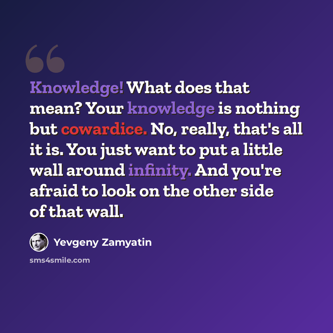 “Knowledge! What does that mean? Your knowledge is nothing but cowardice. No, really, that's all it is. You just want to put a little wall around infinity. And you're afraid to look on the other side of that wall.” quote by Yevgeny Zamyatin