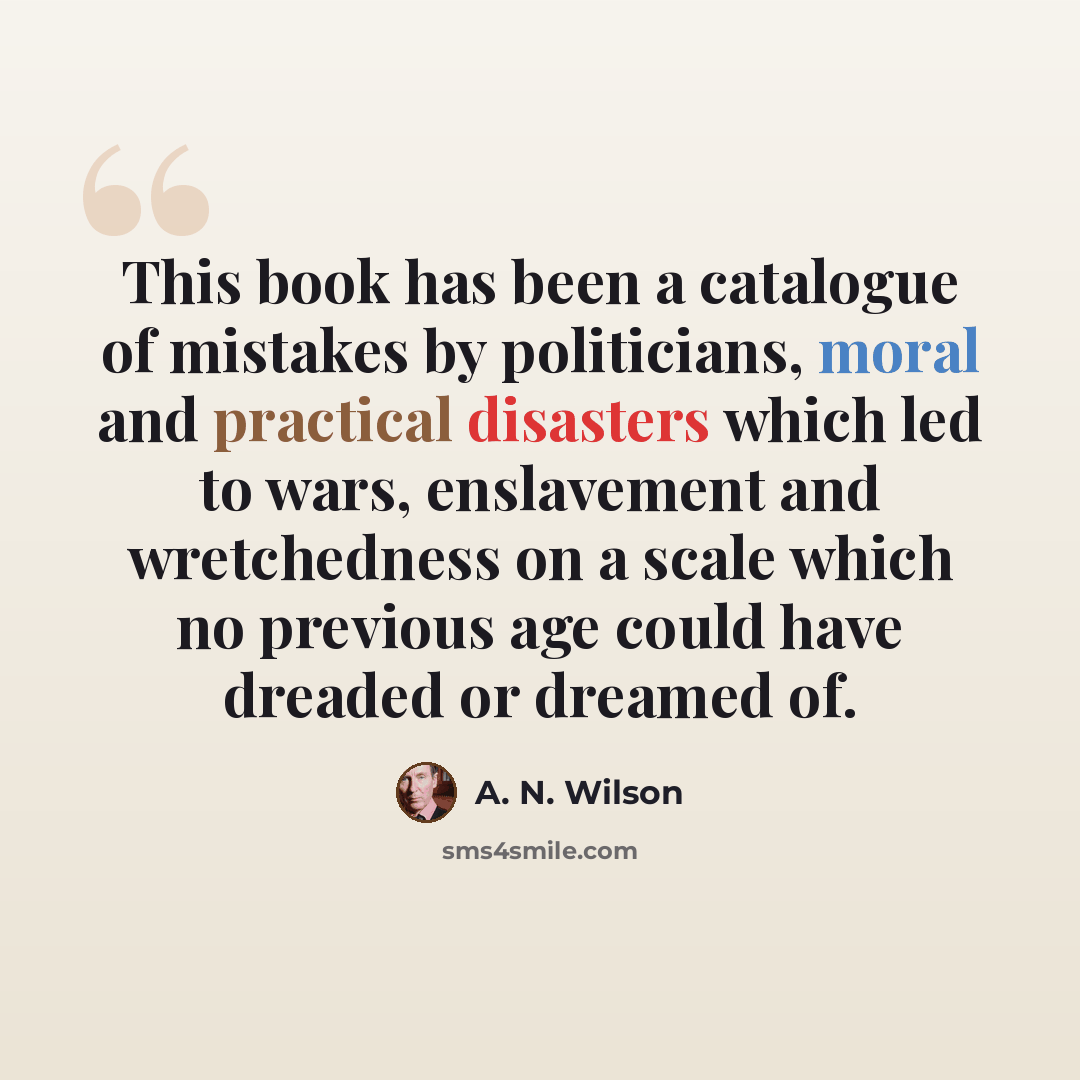 “This book has been a catalogue of mistakes by politicians, moral and practical disasters which led to wars, enslavement and wretchedness on a scale which no previous age could have dreaded or dreamed of.” quote by A. N. Wilson