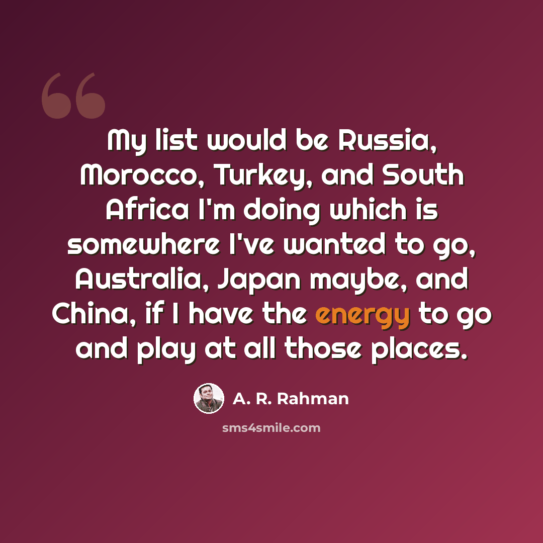 “My list would be Russia, Morocco, Turkey, and South Africa I'm doing which is somewhere I've wanted to go, Australia, Japan maybe, and China, if I have the energy to go and play at all those places.” quote by A. R. Rahman