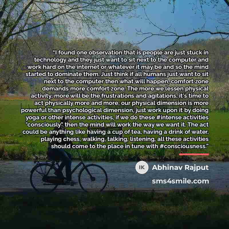 “I found one observation that is people are just stuck in technology and they just want to sit next to the computer and work hard on the internet or whatever it may be and so the mind started to dominate them. Just think if all humans just want to sit next to the computer then what will happen…” quote by Abhinav Rajput