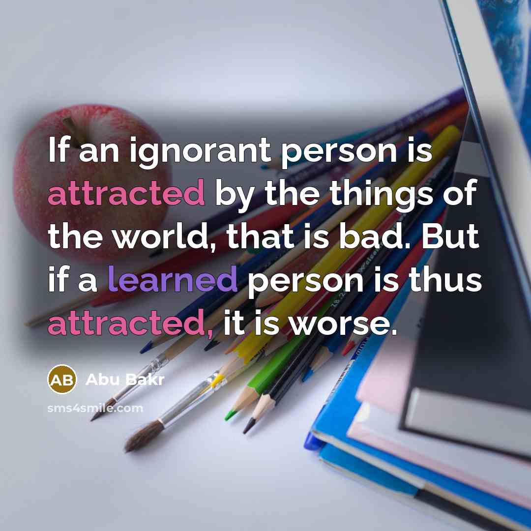 “If an ignorant person is attracted by the things of the world, that is bad. But if a learned person is thus attracted, it is worse.” quote by Abu Bakr