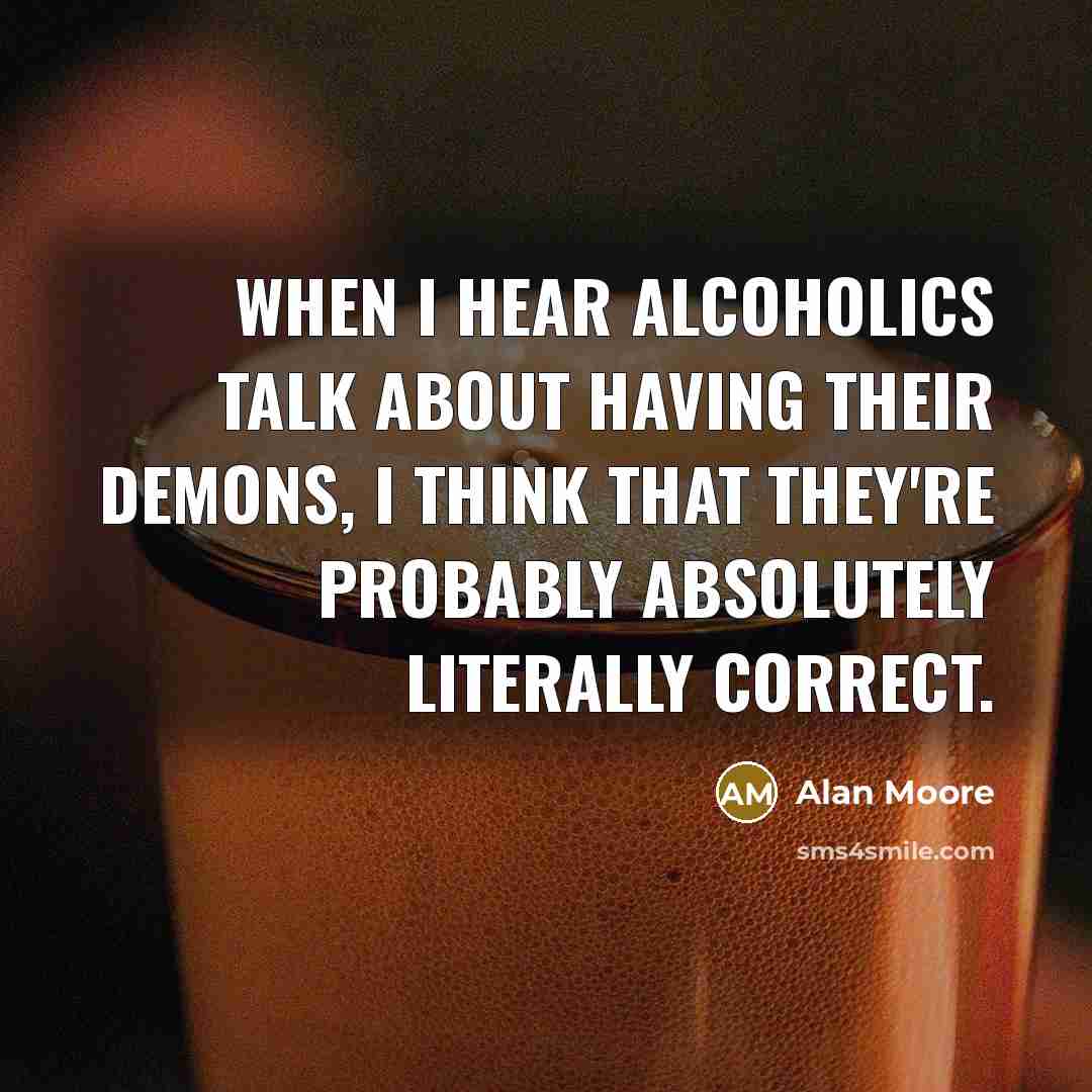 “When I hear alcoholics talk about having their demons, I think that they're probably absolutely literally correct.” quote by Alan Moore