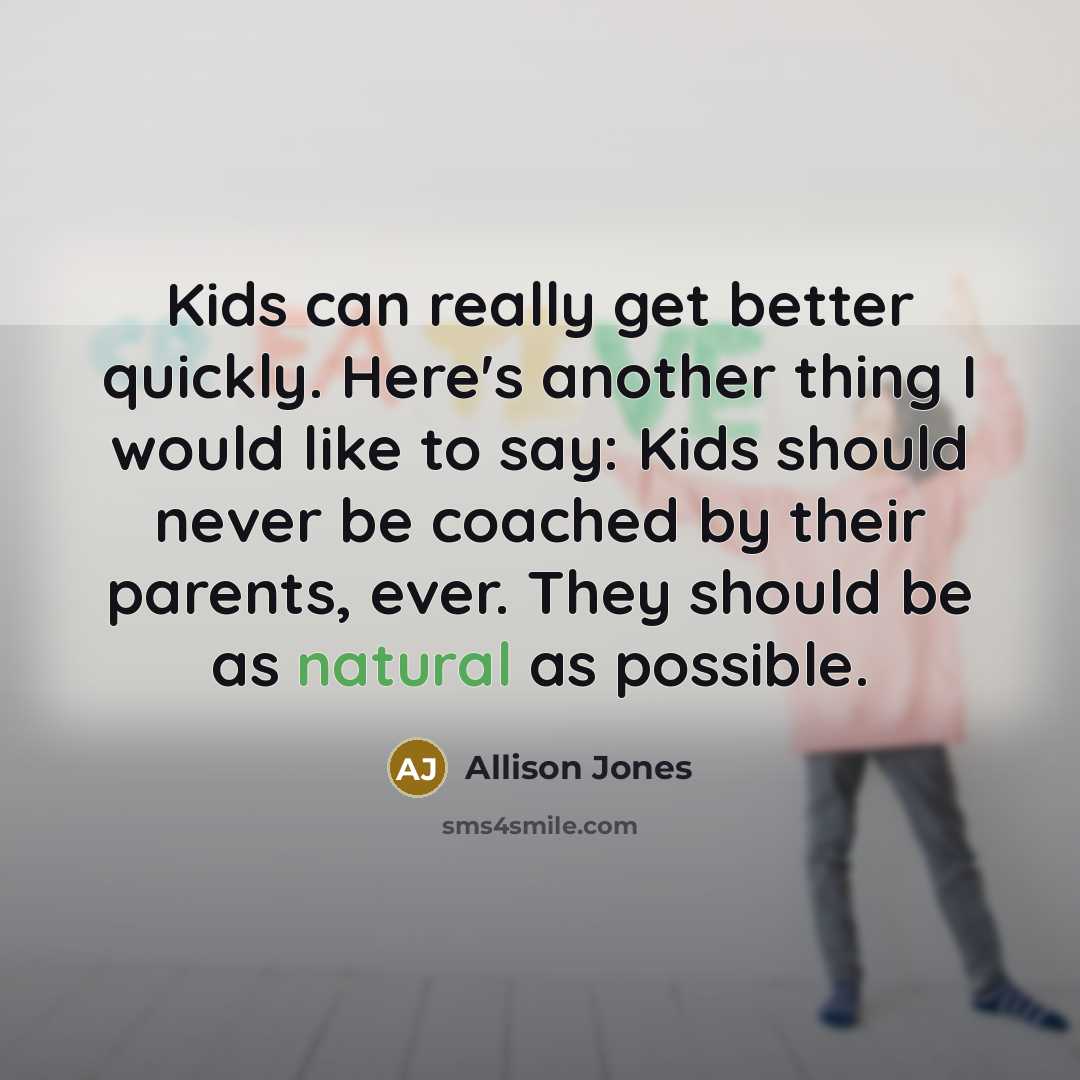 “Kids can really get better quickly. Here's another thing I would like to say: Kids should never be coached by their parents, ever. They should be as natural as possible.” quote by Allison Jones
