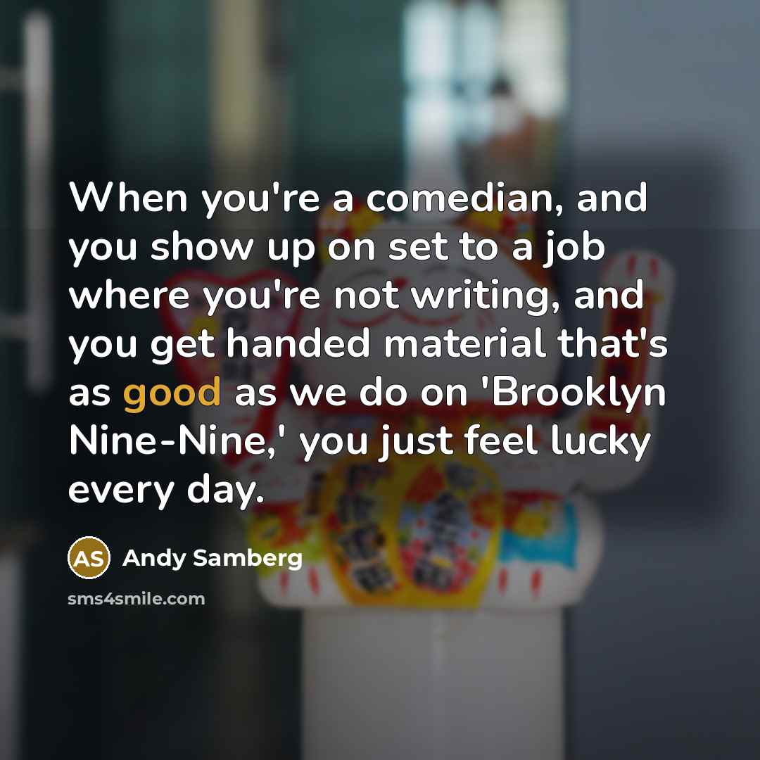 “When you're a comedian, and you show up on set to a job where you're not writing, and you get handed material that's as good as we do on 'Brooklyn Nine-Nine,' you just feel lucky every day.” quote by Andy Samberg