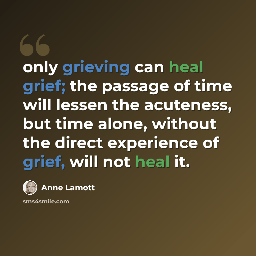 “only grieving can heal grief; the passage of time will lessen the acuteness, but time alone, without the direct experience of grief, will not heal it.” quote by Anne Lamott