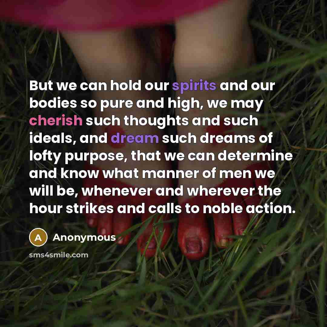 “But we can hold our spirits and our bodies so pure and high, we may cherish such thoughts and such ideals, and dream such dreams of lofty purpose, that we can determine and know what manner of men we will be, whenever and wherever the hour strikes and calls to noble action.” quote by Anonymous