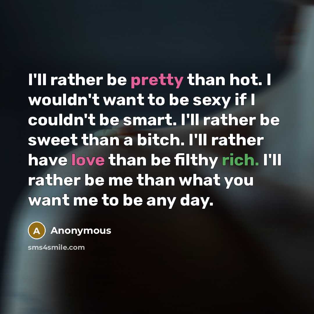 “I'll rather be pretty than hot. I wouldn't want to be sexy if I couldn't be smart. I'll rather be sweet than a bitch. I'll rather have love than be filthy rich. I'll rather be me than what you want me to be any day.” quote by Anonymous