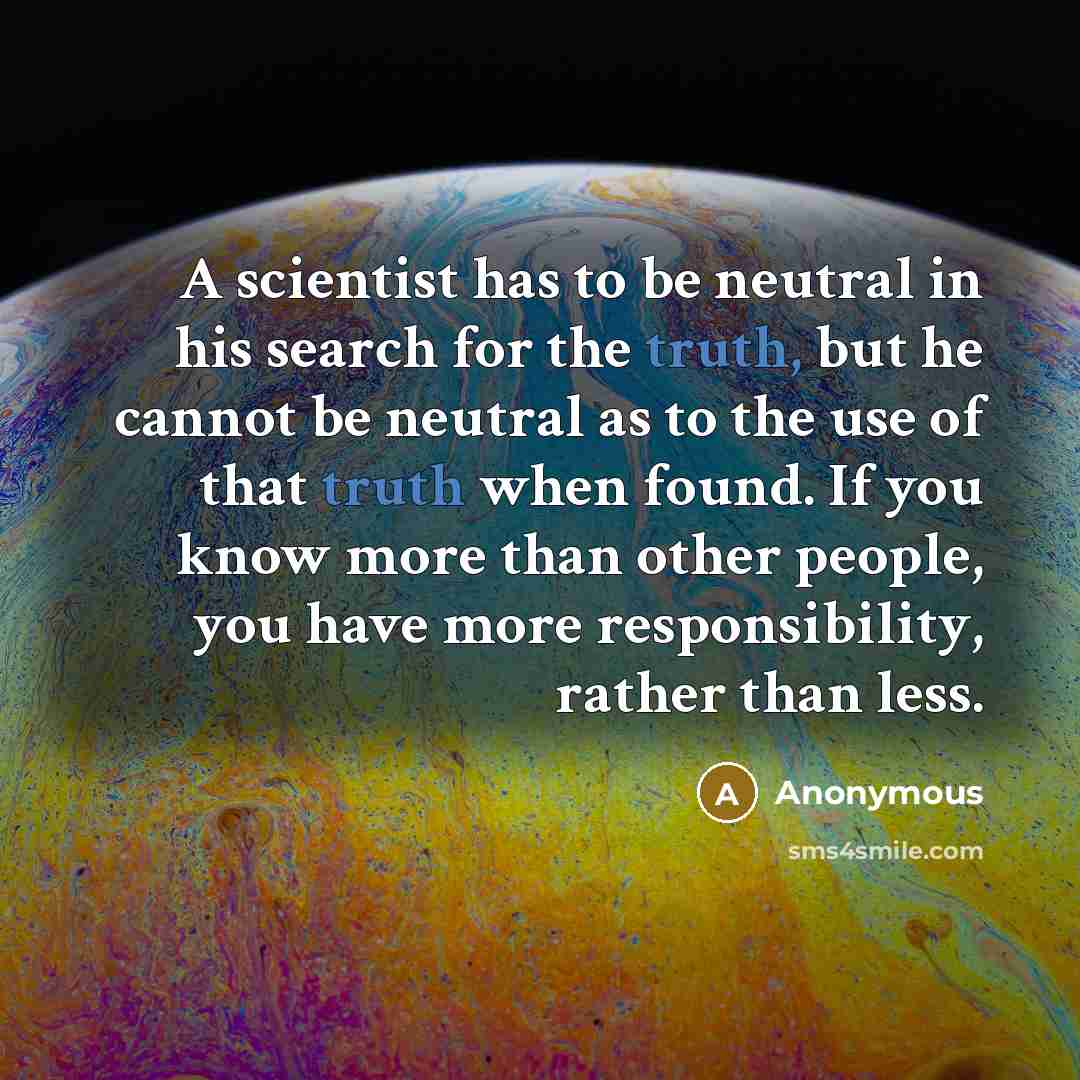 “A scientist has to be neutral in his search for the truth, but he cannot be neutral as to the use of that truth when found. If you know more than other people, you have more responsibility, rather than less.” quote by Anonymous