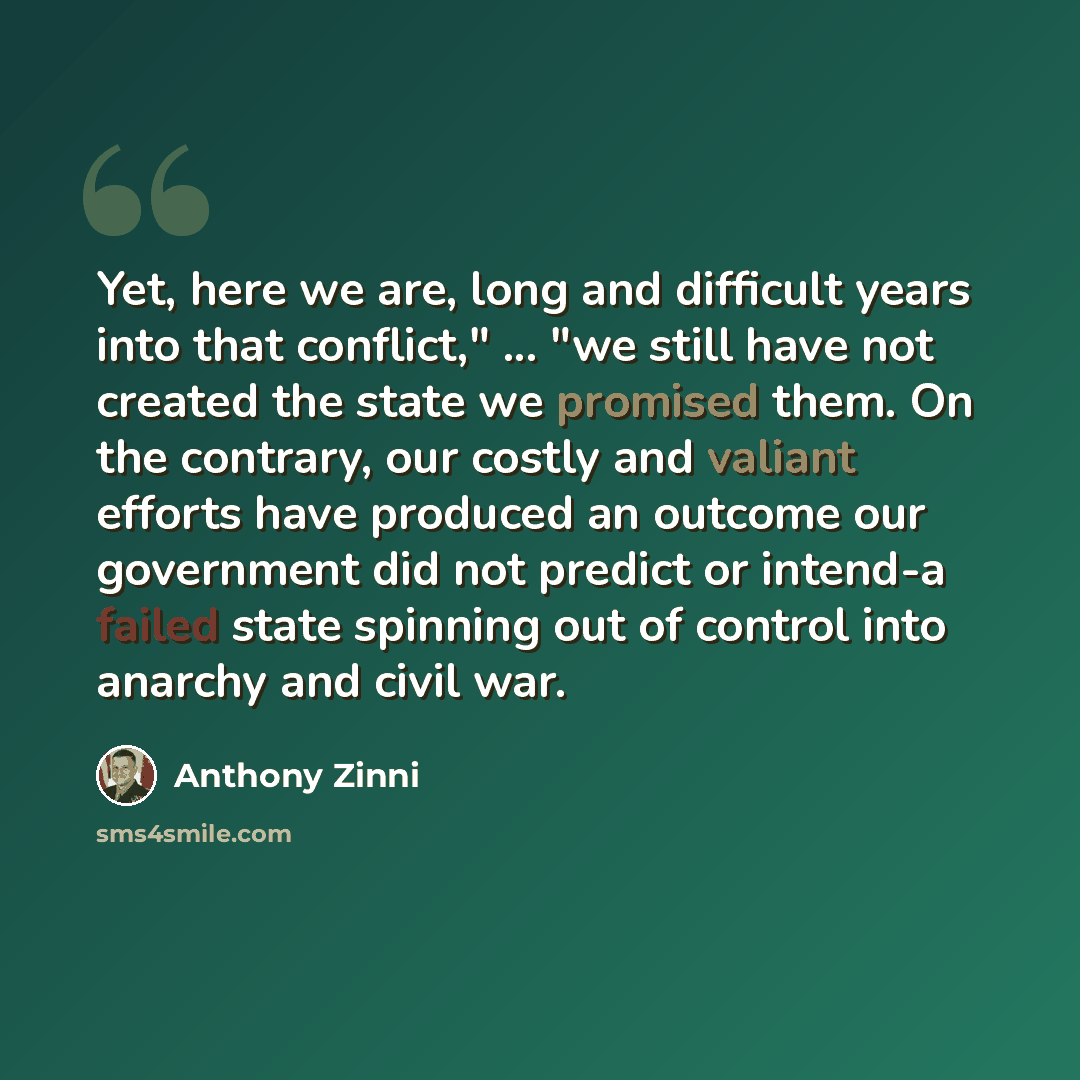 “Yet, here we are, long and difficult years into that conflict," ... "we still have not created the state we promised them. On the contrary, our costly and valiant efforts have produced an outcome our government did not predict or intend-a failed state spinning out of control into anarchy and civil…” quote by Anthony Zinni