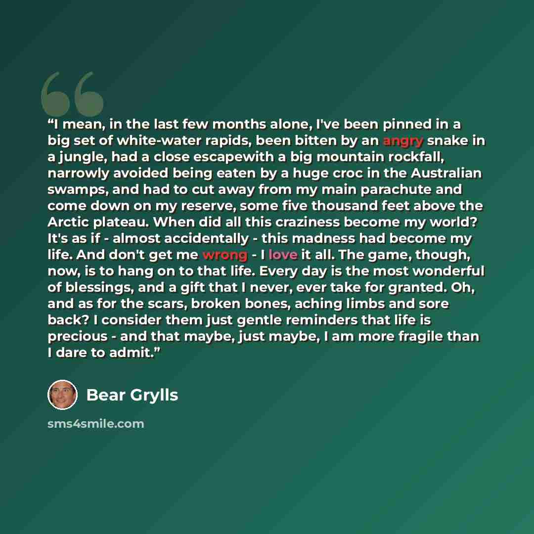 “I mean, in the last few months alone, I've been pinned in a big set of white-water rapids, been bitten by an angry snake in a jungle, had a close escapewith a big mountain rockfall, narrowly avoided being eaten by a huge croc in the Australian swamps, and had to cut away from my main parachute and…” quote by Bear Grylls