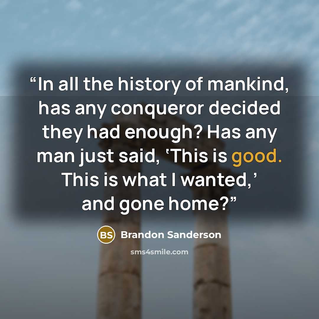 “In all the history of mankind, has any conqueror decided they had enough? Has any man just said, ‘This is good. This is what I wanted,’ and gone home?” quote by Brandon Sanderson