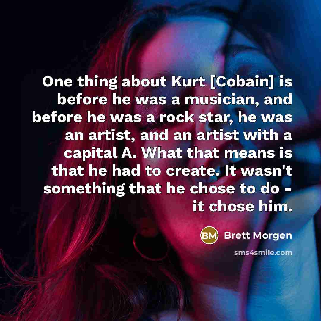 “One thing about Kurt [Cobain] is before he was a musician, and before he was a rock star, he was an artist, and an artist with a capital A. What that means is that he had to create. It wasn't something that he chose to do - it chose him.” quote by Brett Morgen