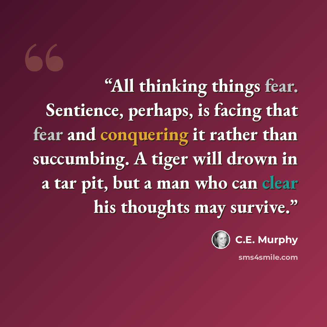 “All thinking things fear. Sentience, perhaps, is facing that fear and conquering it rather than succumbing. A tiger will drown in a tar pit, but a man who can clear his thoughts may survive.” quote by C.E. Murphy