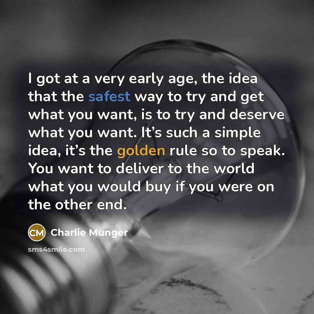 “I got at a very early age, the idea that the safest way to try and get what you want, is to try and deserve what you want. It’s such a simple idea, it’s the golden rule so to speak. You want to deliver to the world what you would buy if you were on the other end.” quote by Charlie Munger