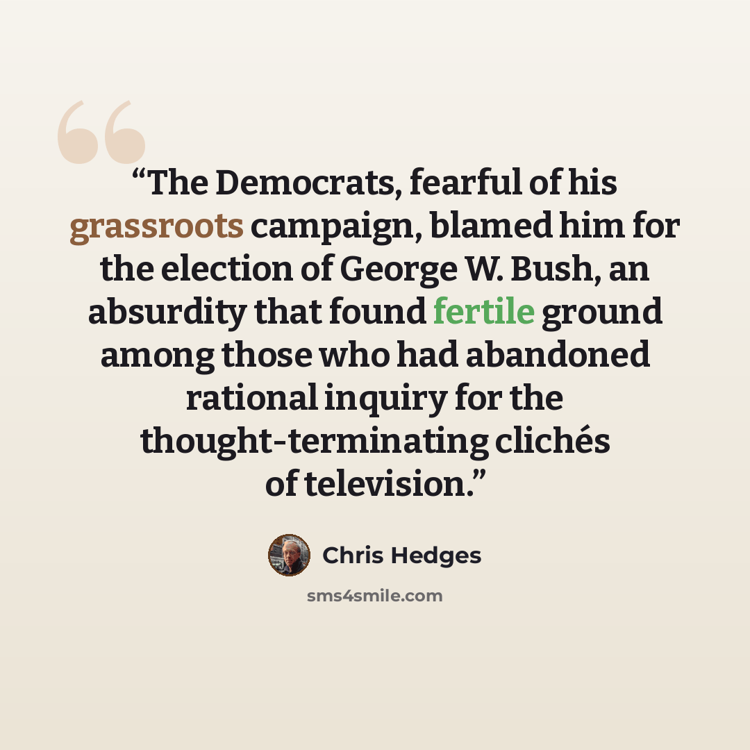 “The Democrats, fearful of his grassroots campaign, blamed him for the election of George W. Bush, an absurdity that found fertile ground among those who had abandoned rational inquiry for the thought-terminating clichés of television.” quote by Chris Hedges