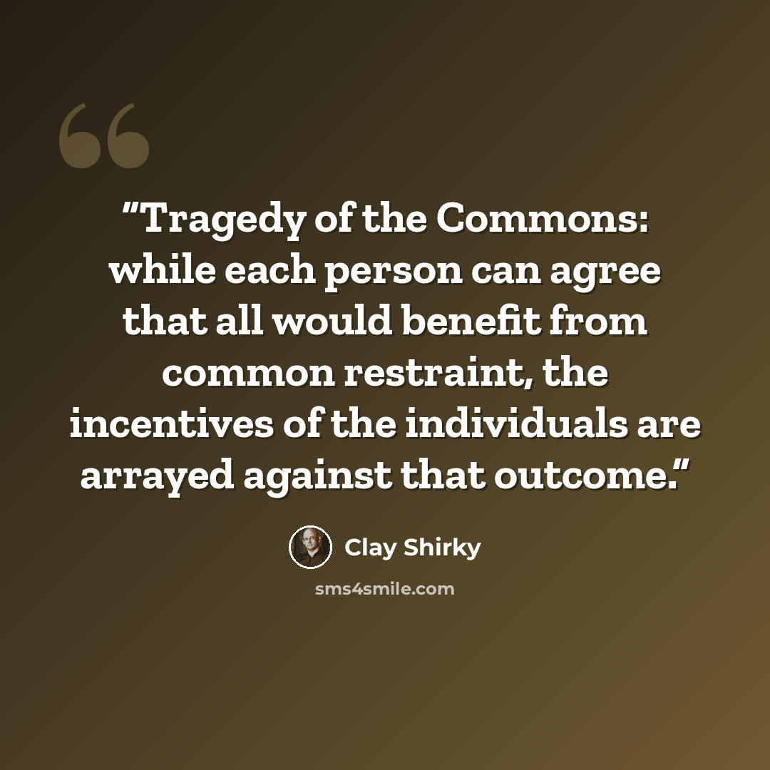 “Tragedy of the Commons: while each person can agree that all would benefit from common restraint, the incentives of the individuals are arrayed against that outcome.” quote by Clay Shirky