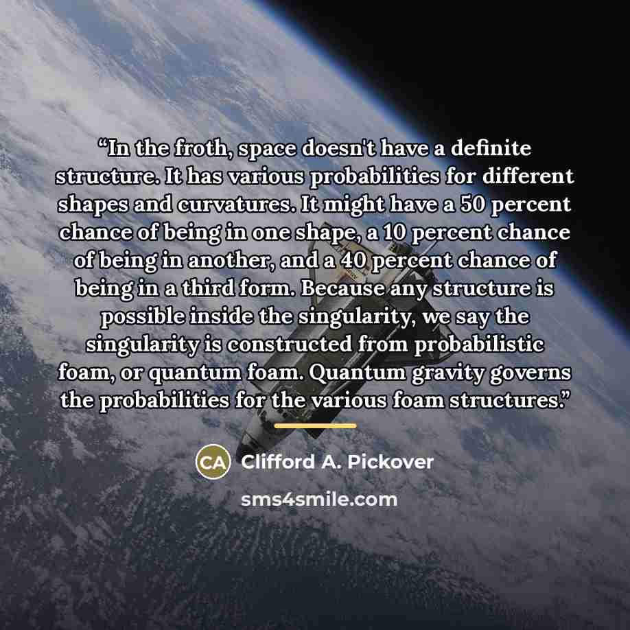 “In the froth, space doesn't have a definite structure. It has various probabilities for different shapes and curvatures. It might have a 50 percent chance of being in one shape, a 10 percent chance of being in another, and a 40 percent chance of being in a third form. Because any structure is…” quote by Clifford A. Pickover