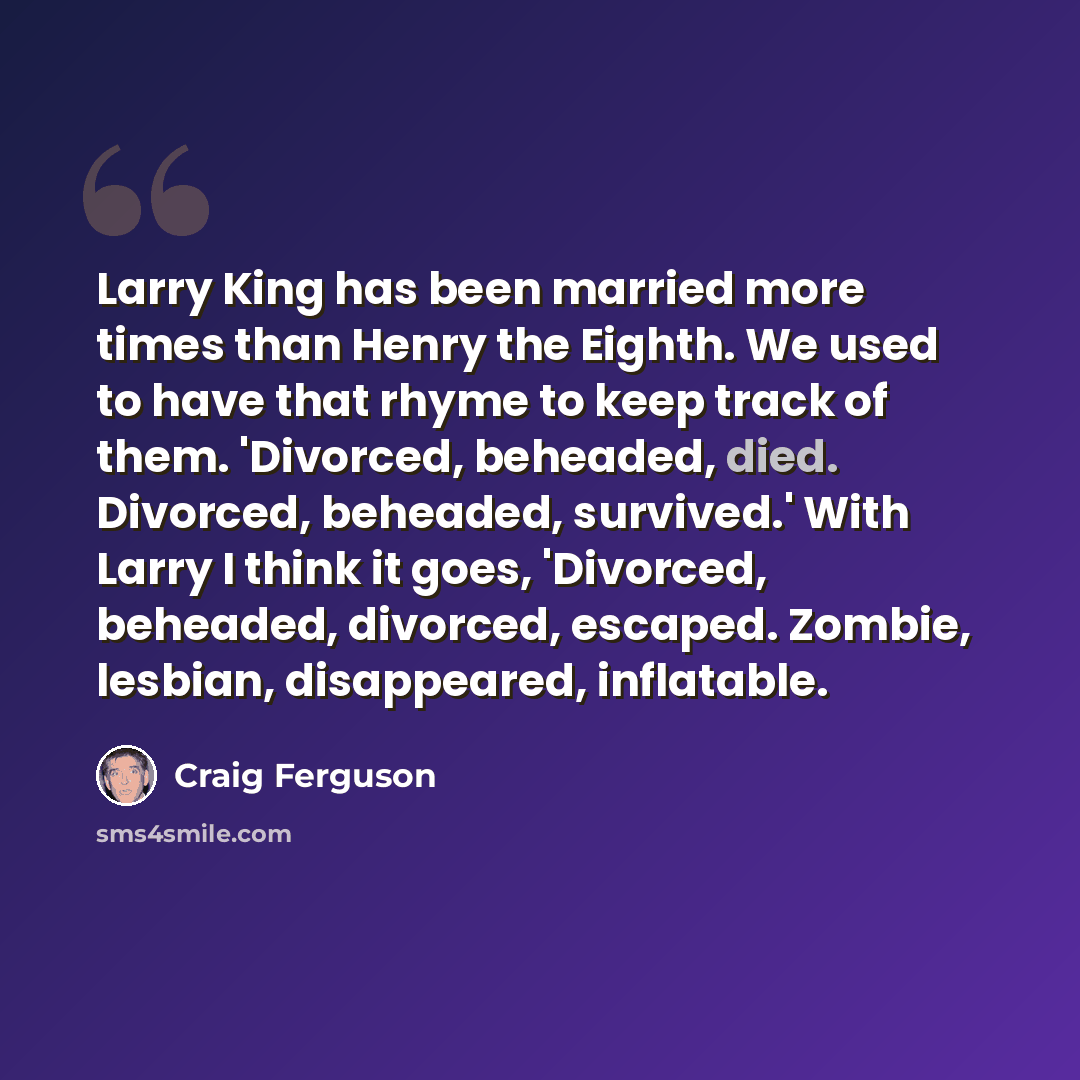 “Larry King has been married more times than Henry the Eighth. We used to have that rhyme to keep track of them. 'Divorced, beheaded, died. Divorced, beheaded, survived.' With Larry I think it goes, 'Divorced, beheaded, divorced, escaped. Zombie, lesbian, disappeared, inflatable.” quote by Craig Ferguson