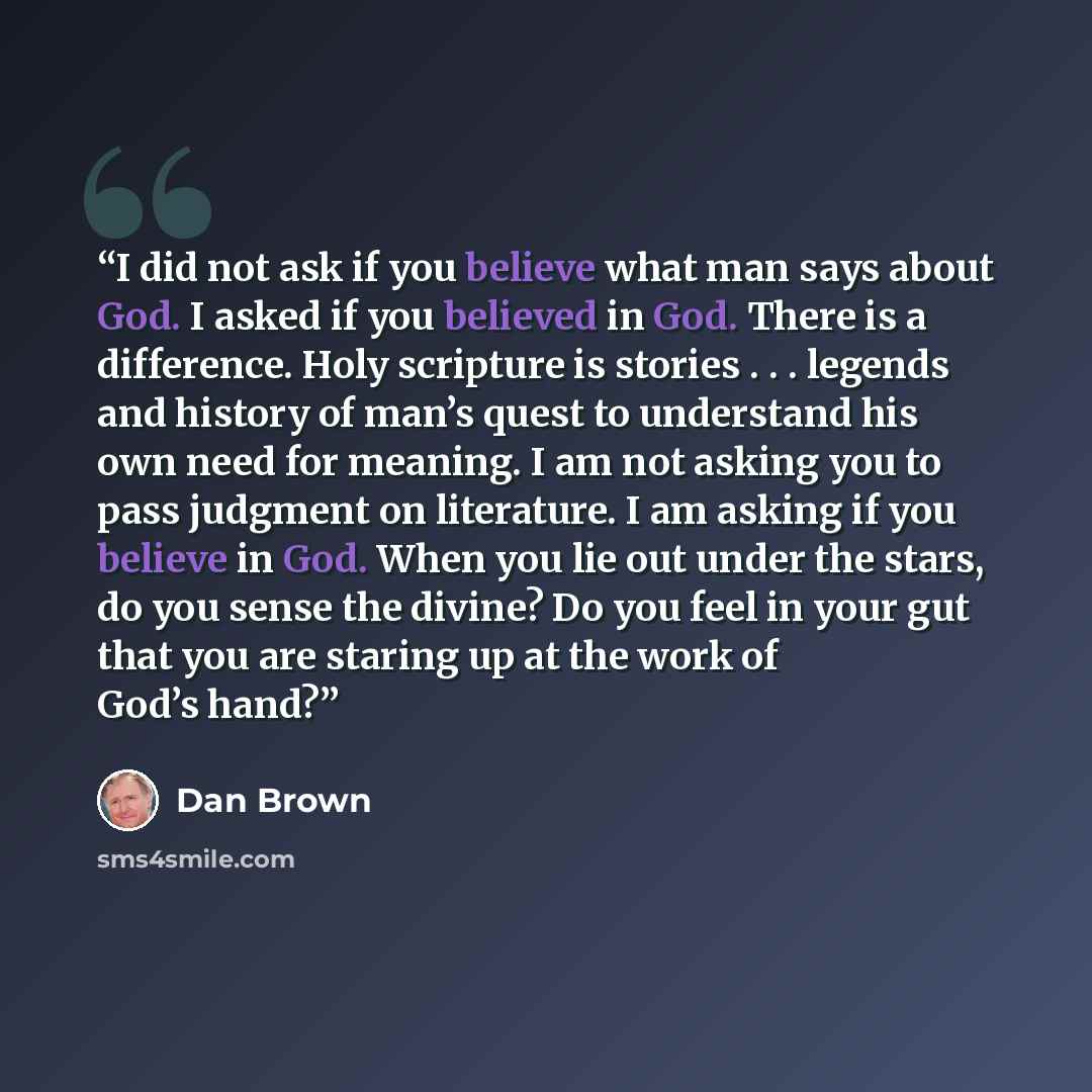“I did not ask if you believe what man says about God. I asked if you believed in God. There is a difference. Holy scripture is stories . . . legends and history of man’s quest to understand his own need for meaning. I am not asking you to pass judgment on literature. I am asking if you believe in…” quote by Dan Brown