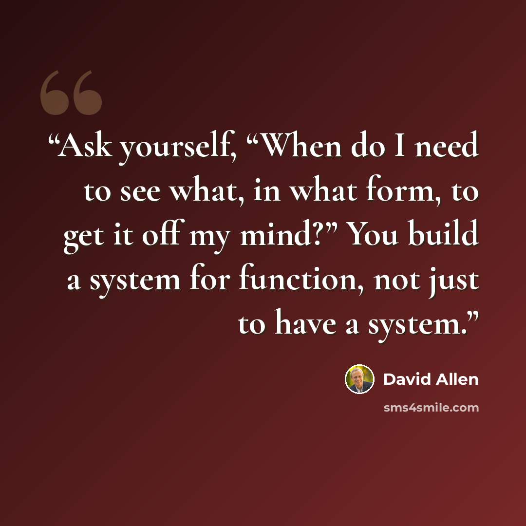 “Ask yourself, “When do I need to see what, in what form, to get it off my mind?” You build a system for function, not just to have a system.” quote by David Allen