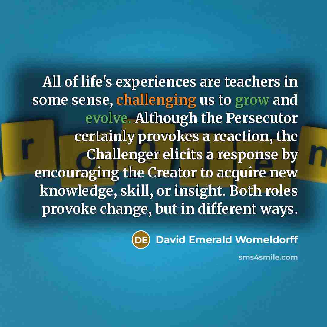 “All of life's experiences are teachers in some sense, challenging us to grow and evolve. Although the Persecutor certainly provokes a reaction, the Challenger elicits a response by encouraging the Creator to acquire new knowledge, skill, or insight. Both roles provoke change, but in different ways.” quote by David Emerald Womeldorff