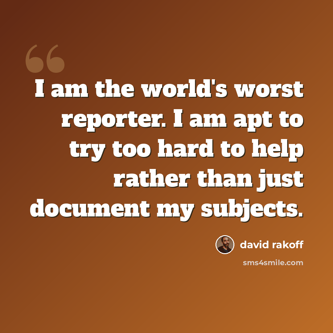“I am the world's worst reporter. I am apt to try too hard to help rather than just document my subjects.” quote by David Rakoff