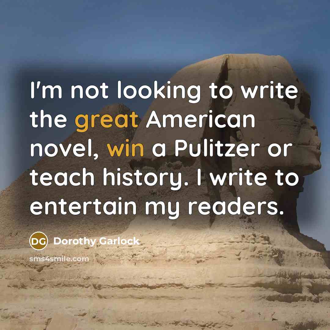 “I'm not looking to write the great American novel, win a Pulitzer or teach history. I write to entertain my readers.” quote by Dorothy Garlock