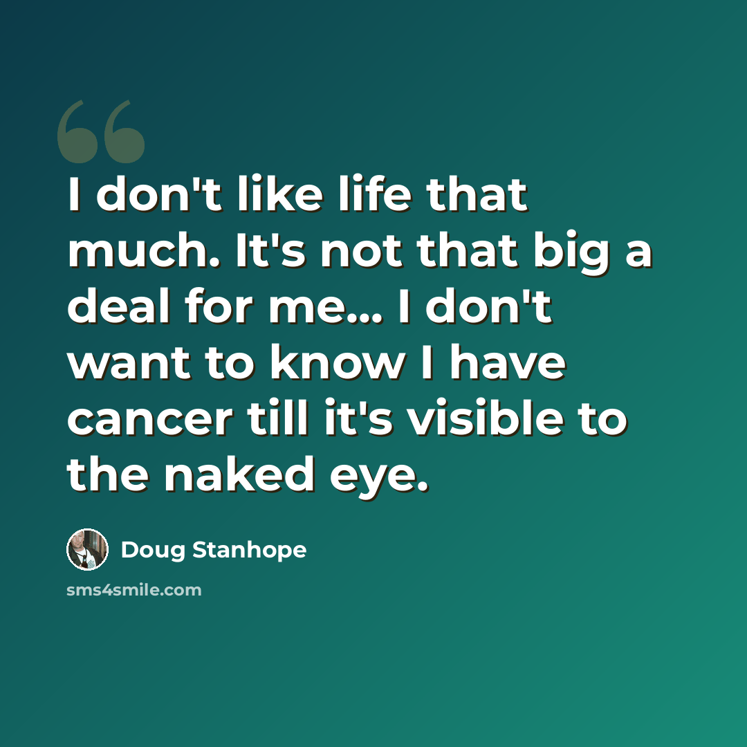 “I don't like life that much. It's not that big a deal for me... I don't want to know I have cancer till it's visible to the naked eye.” quote by Doug Stanhope
