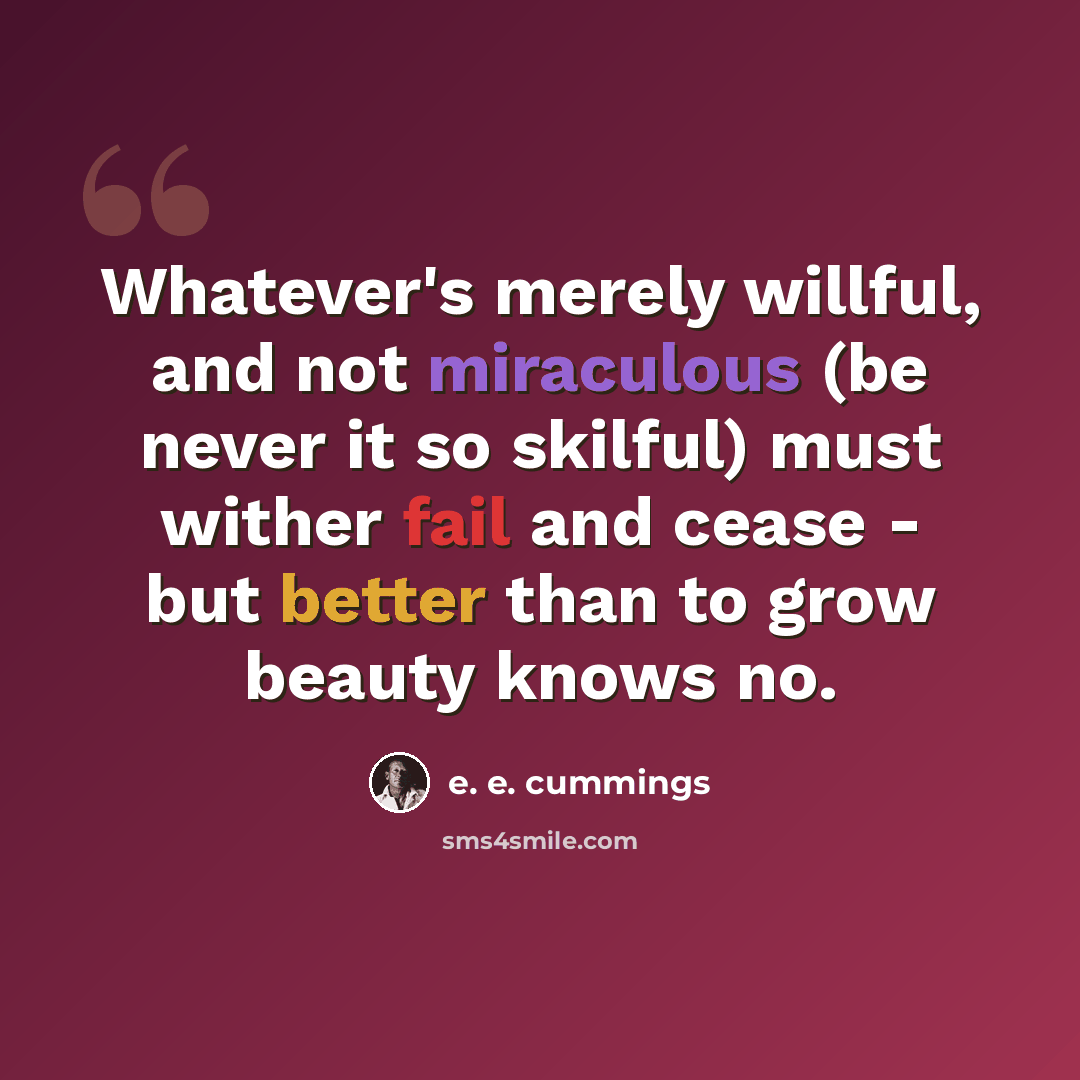“Whatever's merely willful, and not miraculous (be never it so skilful) must wither fail and cease - but better than to grow beauty knows no.” quote by e. e. cummings