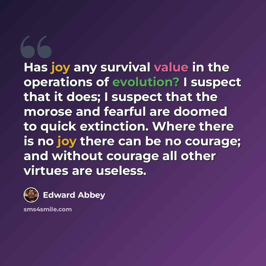 “Has joy any survival value in the operations of evolution? I suspect that it does; I suspect that the morose and fearful are doomed to quick extinction. Where there is no joy there can be no courage; and without courage all other virtues are useless.” quote by Edward Abbey