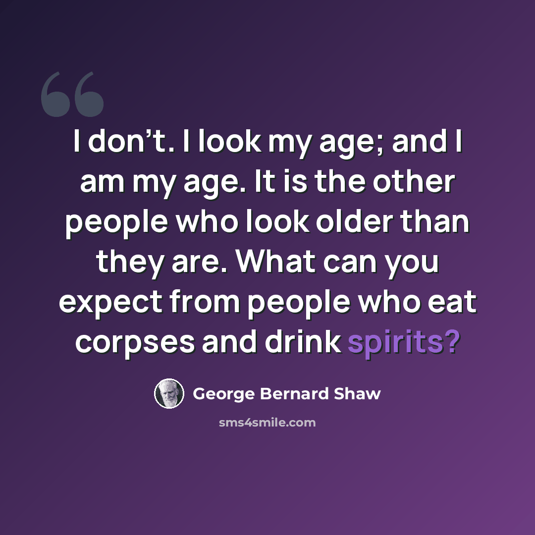 “I don't. I look my age; and I am my age. It is the other people who look older than they are. What can you expect from people who eat corpses and drink spirits?” quote by George Bernard Shaw