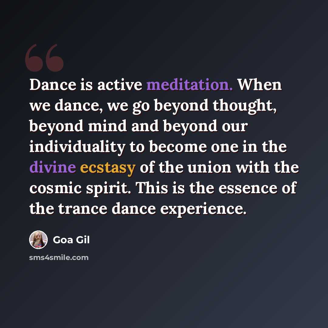 “Dance is active meditation. When we dance, we go beyond thought, beyond mind and beyond our individuality to become one in the divine ecstasy of the union with the cosmic spirit. This is the essence of the trance dance experience.” quote by Goa Gil