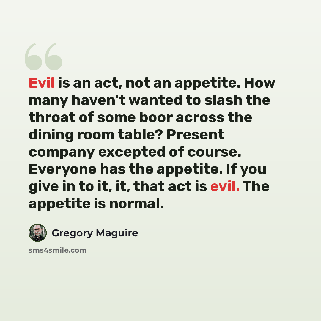 “Evil is an act, not an appetite. How many haven't wanted to slash the throat of some boor across the dining room table? Present company excepted of course. Everyone has the appetite. If you give in to it, it, that act is evil. The appetite is normal.” quote by Gregory Maguire