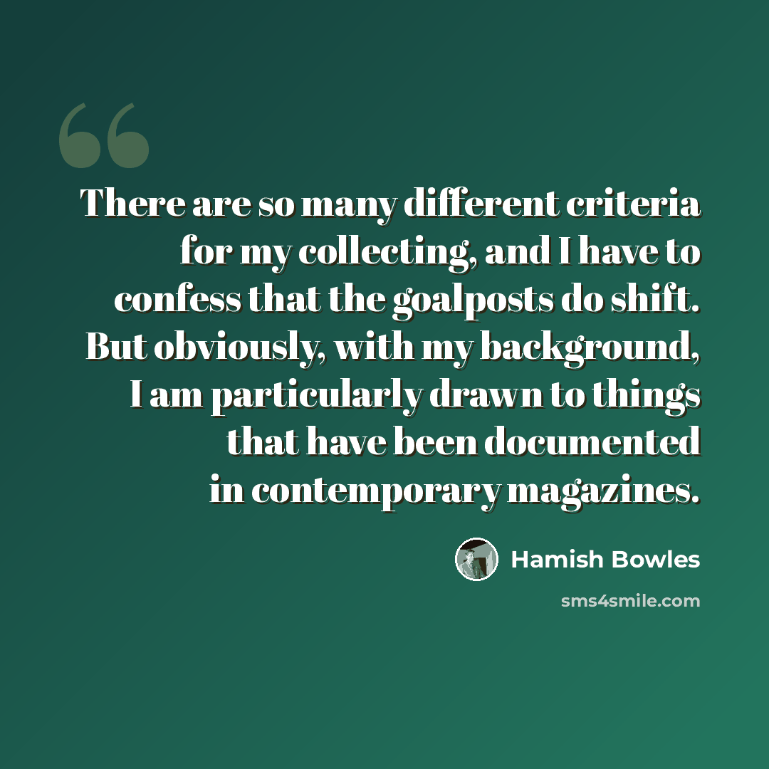 “There are so many different criteria for my collecting, and I have to confess that the goalposts do shift. But obviously, with my background, I am particularly drawn to things that have been documented in contemporary magazines.” quote by Hamish Bowles