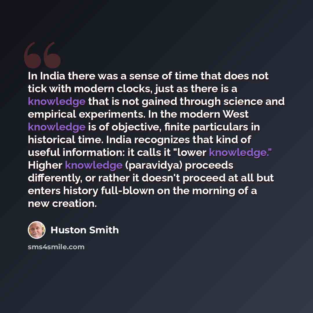 “In India there was a sense of time that does not tick with modern clocks, just as there is a knowledge that is not gained through science and empirical experiments. In the modern West knowledge is of objective, finite particulars in historical time. India recognizes that kind of useful…” quote by Huston Smith