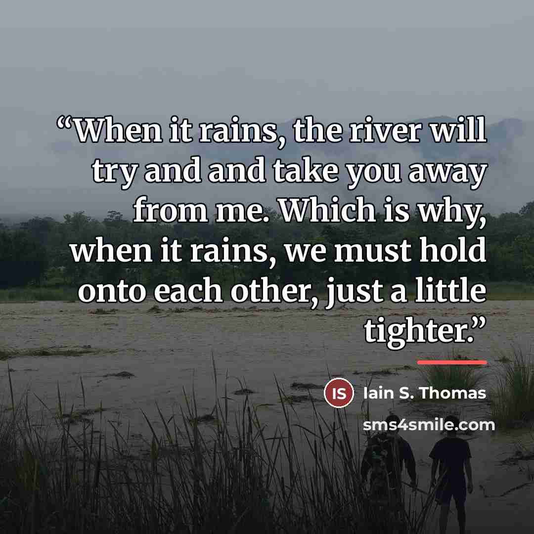 “When it rains, the river will try and and take you away from me. Which is why, when it rains, we must hold onto each other, just a little tighter.” quote by Iain S. Thomas