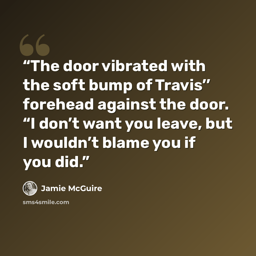 “The door vibrated with the soft bump of Travis’’ forehead against the door. “I don’t want you leave, but I wouldn’t blame you if you did.” quote by Jamie McGuire