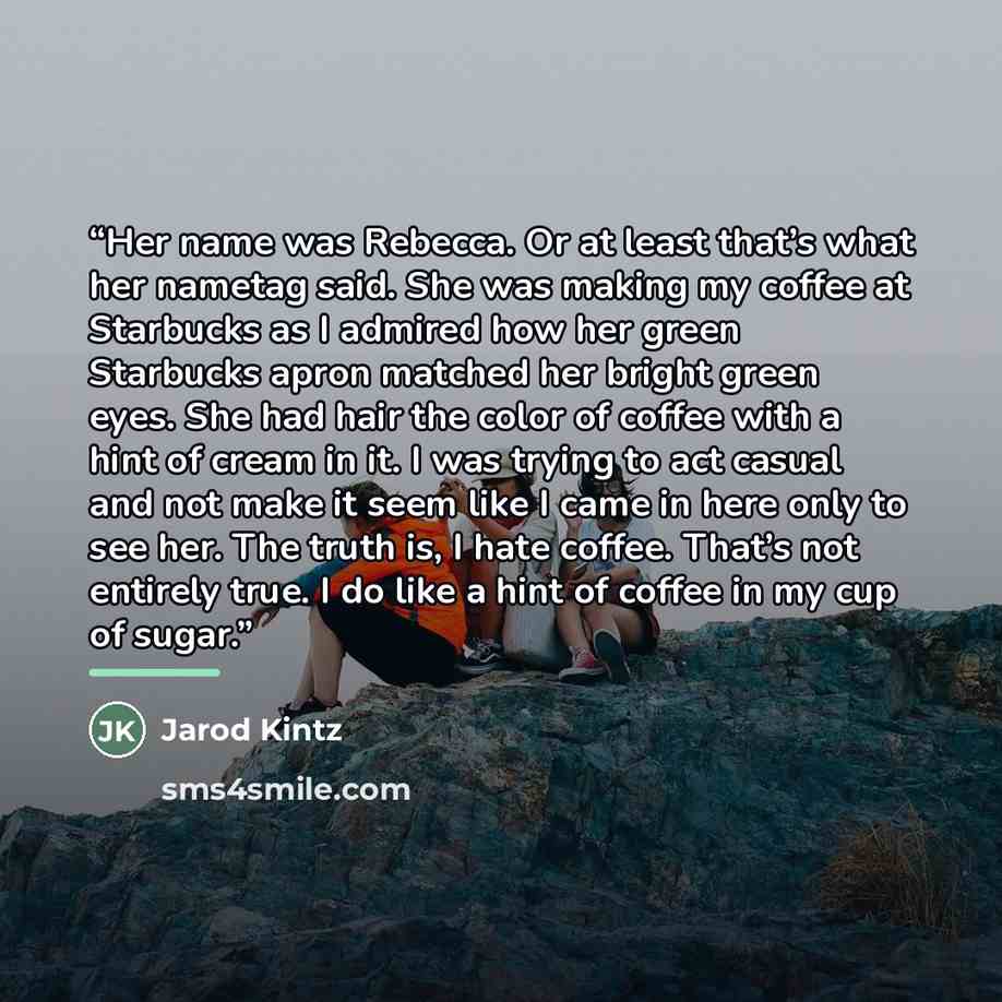 “Her name was Rebecca. Or at least that’s what her nametag said. She was making my coffee at Starbucks as I admired how her green Starbucks apron matched her bright green eyes. She had hair the color of coffee with a hint of cream in it. I was trying to act casual and not make it seem like I came…” quote by Jarod Kintz