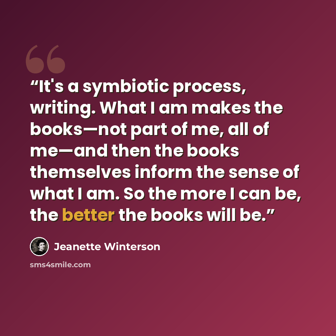 “It's a symbiotic process, writing. What I am makes the books—not part of me, all of me—and then the books themselves inform the sense of what I am. So the more I can be, the better the books will be.” quote by Jeanette Winterson