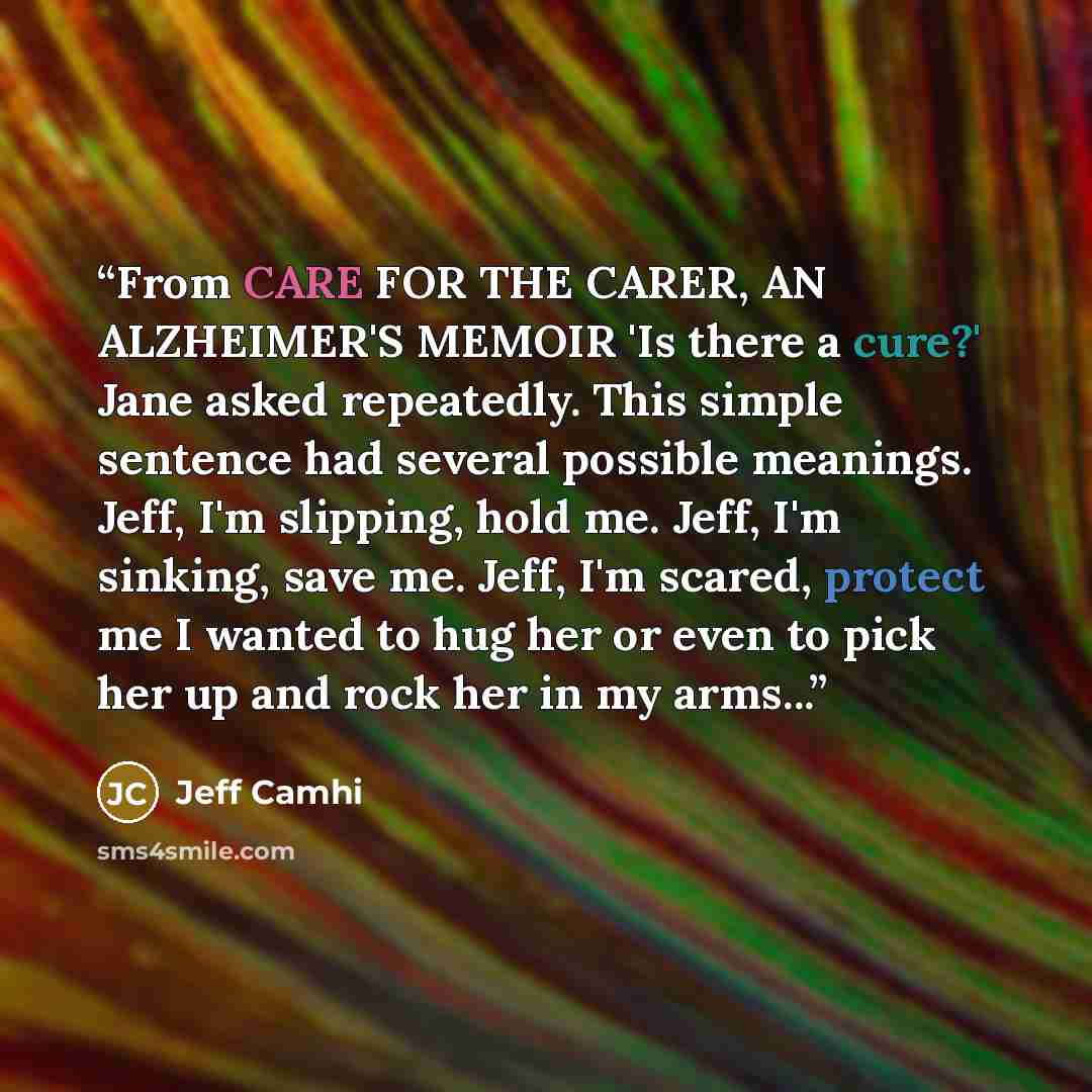 “From CARE FOR THE CARER, AN ALZHEIMER'S MEMOIR 'Is there a cure?' Jane asked repeatedly. This simple sentence had several possible meanings. Jeff, I'm slipping, hold me. Jeff, I'm sinking, save me. Jeff, I'm scared, protect me I wanted to hug her or even to pick her up and rock her in my arms...” quote by Jeff Camhi