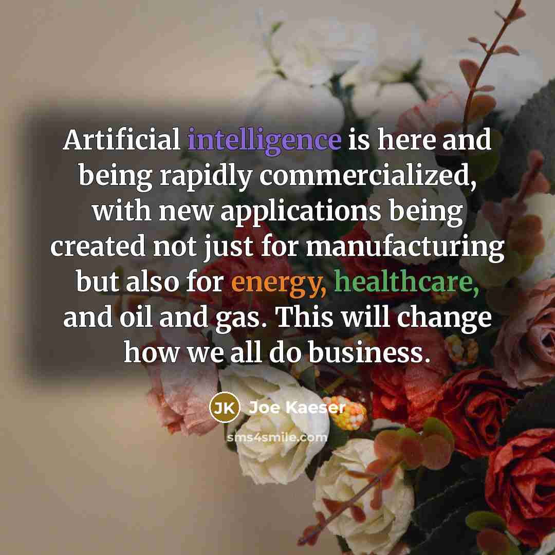 “Artificial intelligence is here and being rapidly commercialized, with new applications being created not just for manufacturing but also for energy, healthcare, and oil and gas. This will change how we all do business.” quote by Joe Kaeser