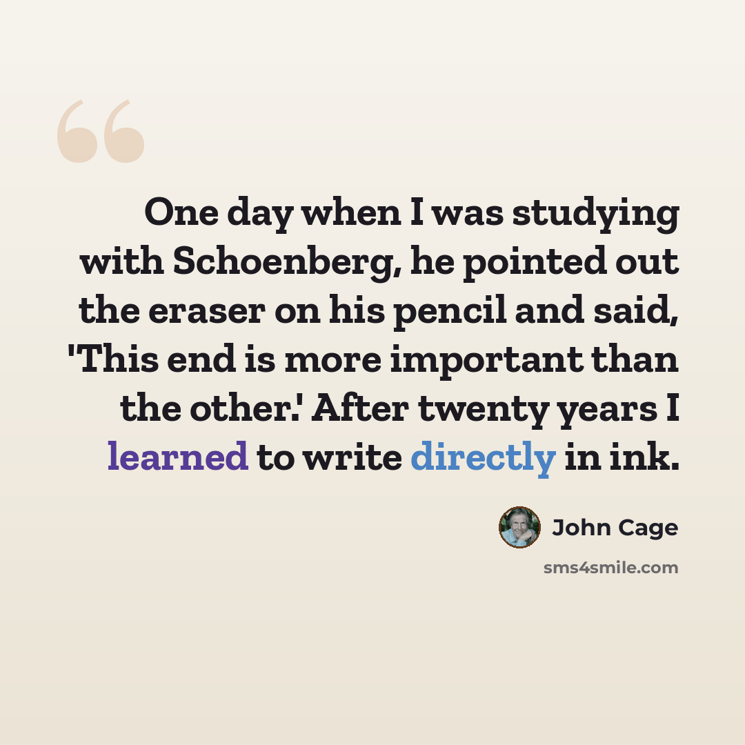 “One day when I was studying with Schoenberg, he pointed out the eraser on his pencil and said, 'This end is more important than the other.' After twenty years I learned to write directly in ink.” quote by John Cage