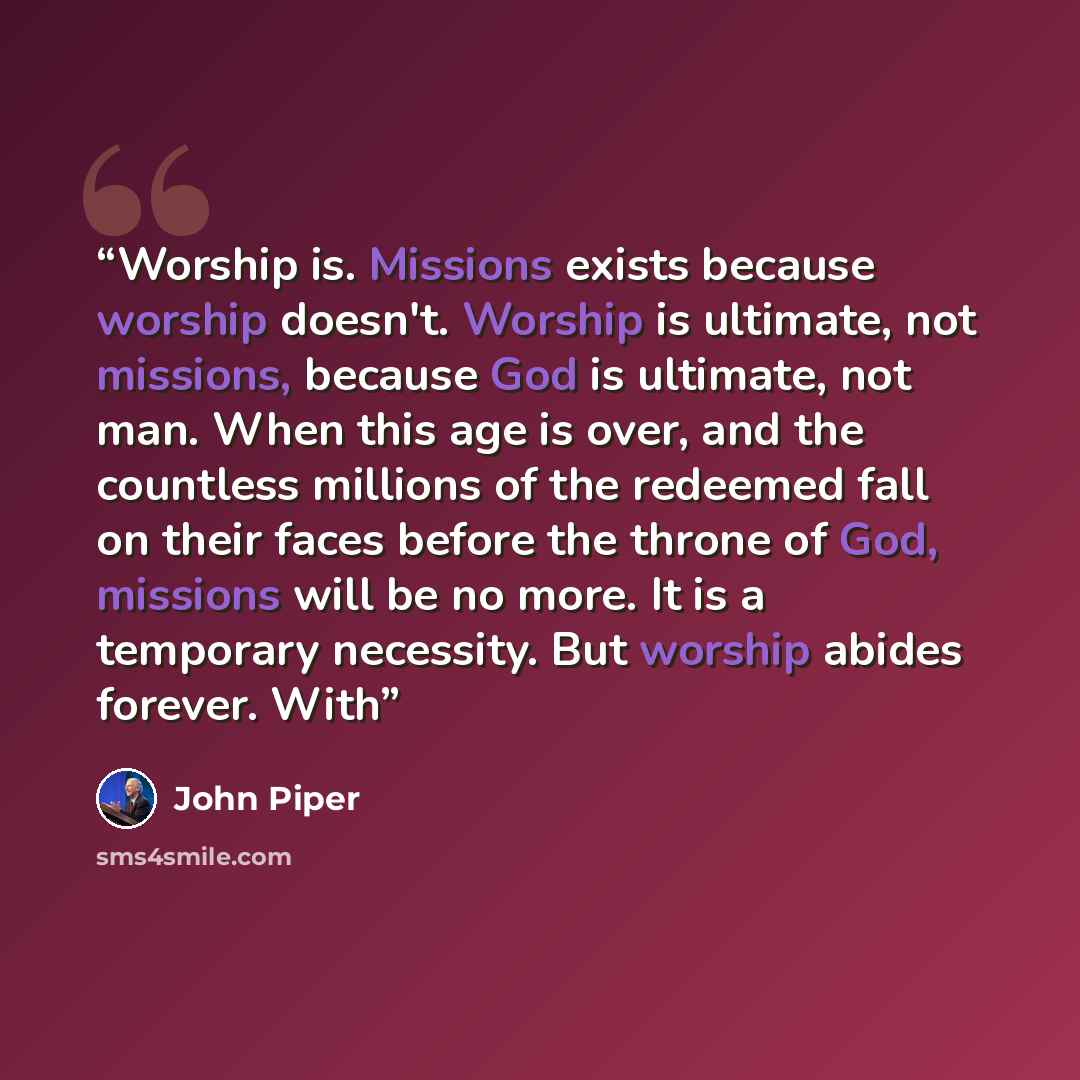 “Worship is. Missions exists because worship doesn't. Worship is ultimate, not missions, because God is ultimate, not man. When this age is over, and the countless millions of the redeemed fall on their faces before the throne of God, missions will be no more. It is a temporary necessity. But…” quote by John Piper