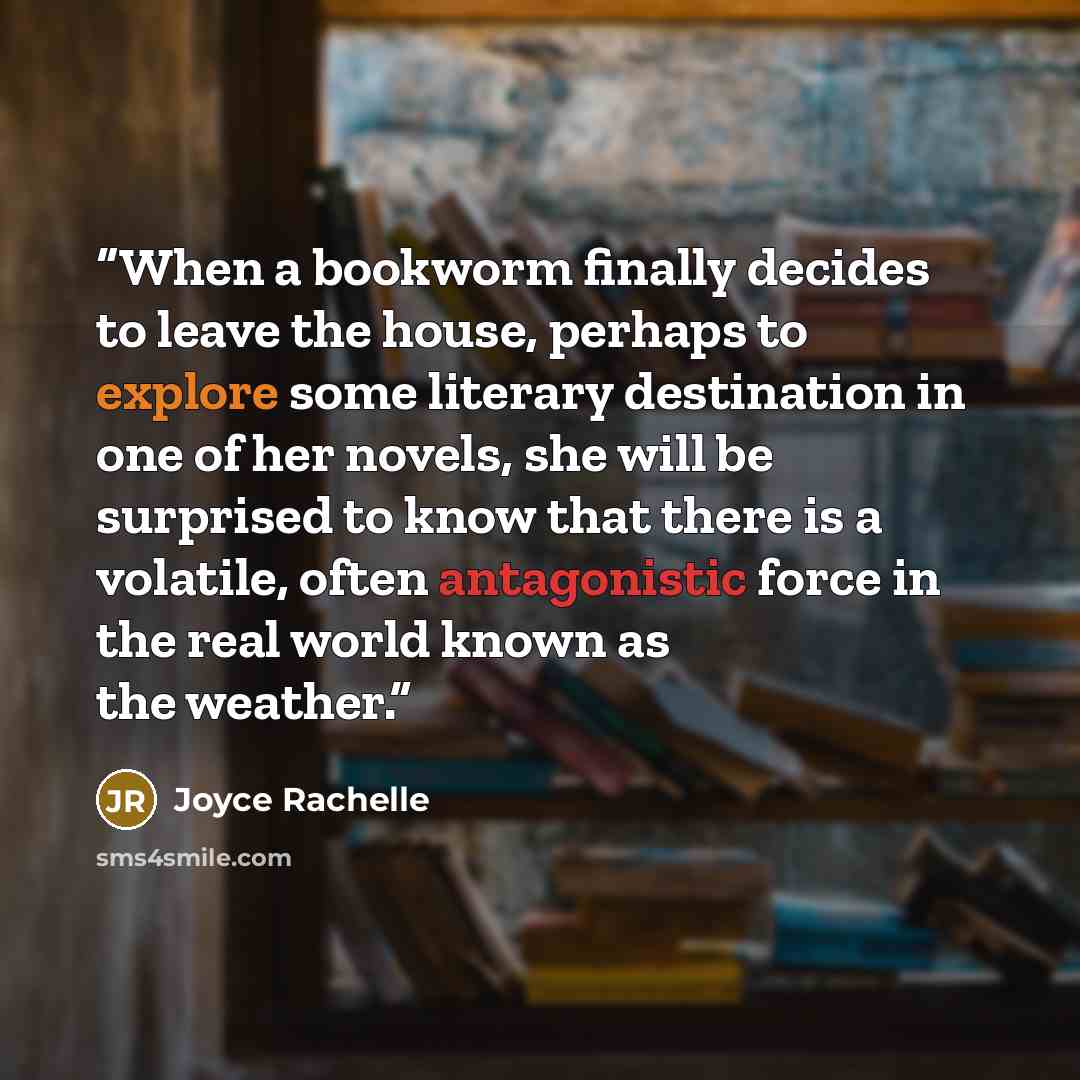 “When a bookworm finally decides to leave the house, perhaps to explore some literary destination in one of her novels, she will be surprised to know that there is a volatile, often antagonistic force in the real world known as the weather.” quote by Joyce Rachelle