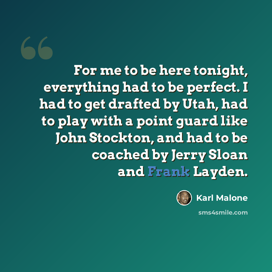 “For me to be here tonight, everything had to be perfect. I had to get drafted by Utah, had to play with a point guard like John Stockton, and had to be coached by Jerry Sloan and Frank Layden.” quote by Karl Malone