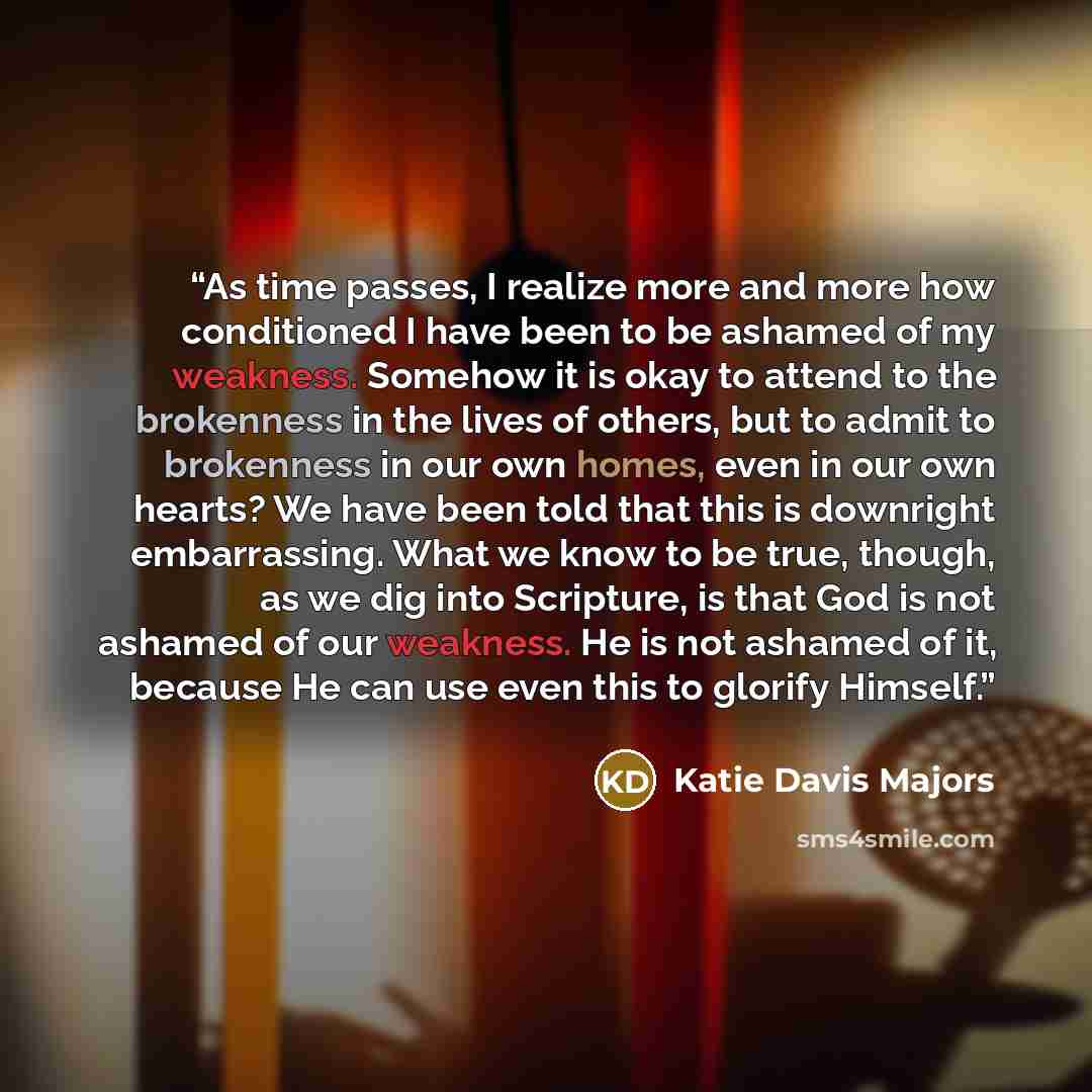“As time passes, I realize more and more how conditioned I have been to be ashamed of my weakness. Somehow it is okay to attend to the brokenness in the lives of others, but to admit to brokenness in our own homes, even in our own hearts? We have been told that this is downright embarrassing. What…” quote by Katie Davis Majors